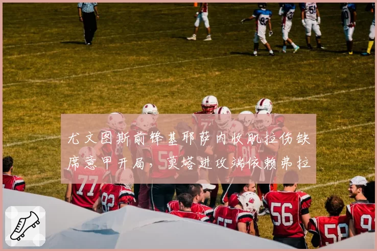 尤文图斯前锋基耶萨内收肌拉伤缺席意甲开局，莫塔进攻端依赖弗拉霍维奇