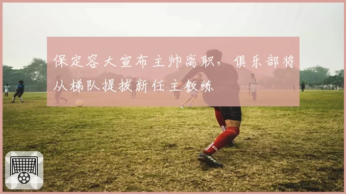 保定容大宣布主帅离职，俱乐部将从梯队提拔新任主教练