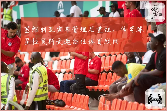 塞维利亚宣布管理层重组，传奇球星拉莫斯受邀担任体育顾问