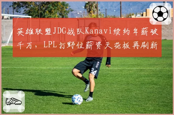 英雄联盟JDG战队Kanavi续约年薪破千万，LPL打野位薪资天花板再刷新？