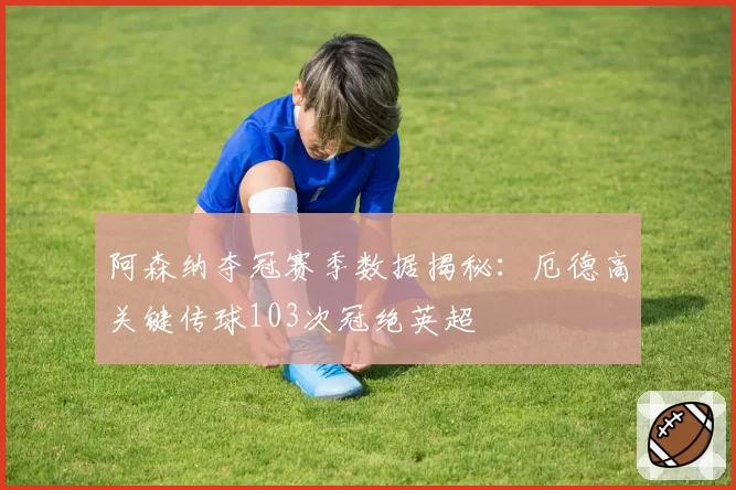 阿森纳夺冠赛季数据揭秘:厄德高关键传球103次冠绝英超