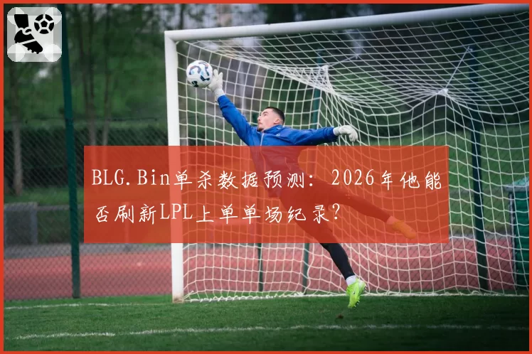 BLG.Bin单杀数据预测:2026年他能否刷新LPL上单单场纪录?