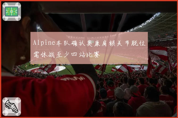 Alpine车队确认奥康肩锁关节脱位需休战至少四站比赛