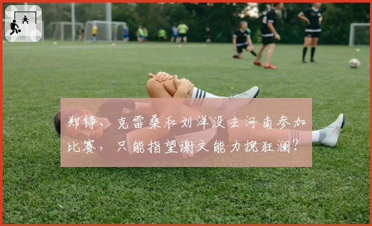 郑铮、克雷桑和刘洋没去河南参加比赛，只能指望谢文能力挽狂澜？