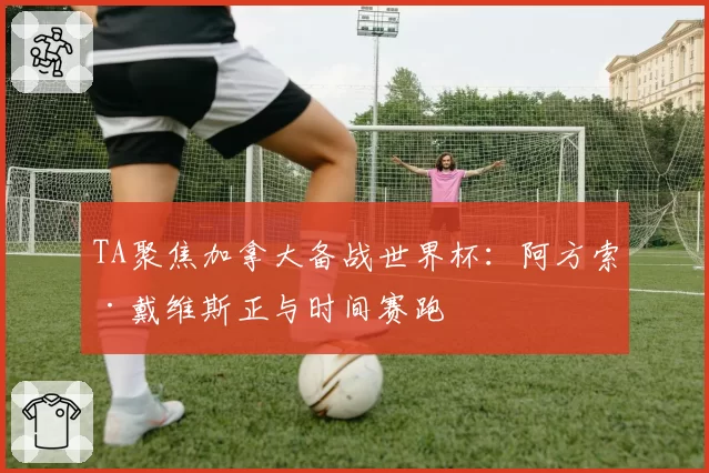TA聚焦加拿大备战世界杯：阿方索·戴维斯正与时间赛跑