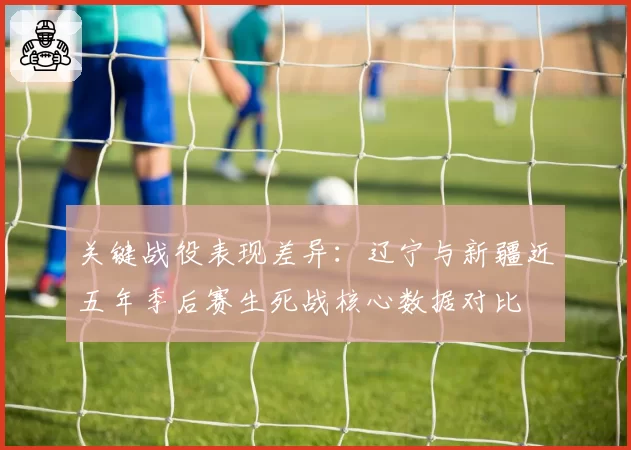 关键战役表现差异：辽宁与新疆近五年季后赛生死战核心数据对比